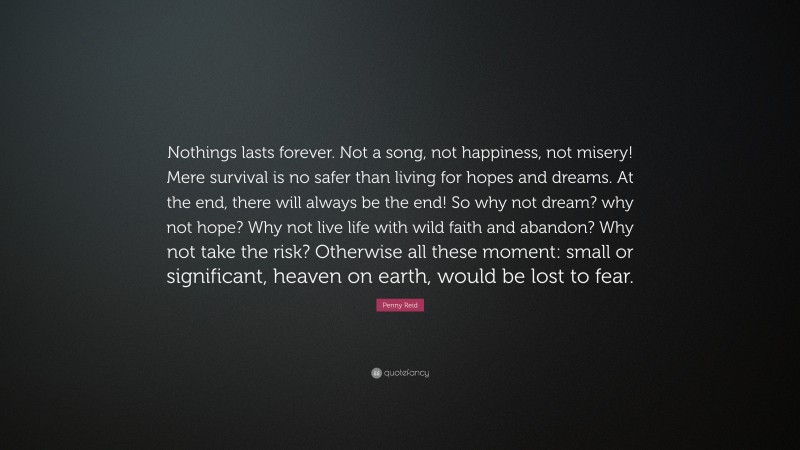 Penny Reid Quote: “Nothings lasts forever. Not a song, not happiness, not misery! Mere survival is no safer than living for hopes and dreams. At the end, there will always be the end! So why not dream? why not hope? Why not live life with wild faith and abandon? Why not take the risk? Otherwise all these moment: small or significant, heaven on earth, would be lost to fear.”