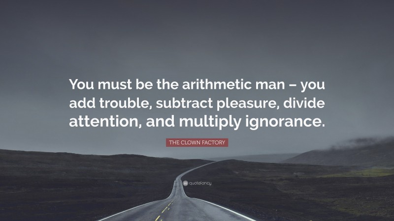 THE CLOWN FACTORY Quote: “You must be the arithmetic man – you add trouble, subtract pleasure, divide attention, and multiply ignorance.”