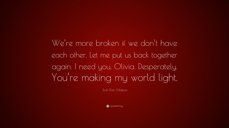 Jodi Ellen Malpas Quote: “We’re more broken if we don’t have each other. Let me put us back together again. I need you, Olivia. Desperately. You’re making my world light.”