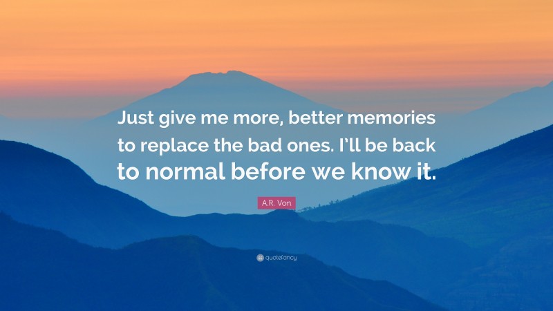 A.R. Von Quote: “Just give me more, better memories to replace the bad ones. I’ll be back to normal before we know it.”