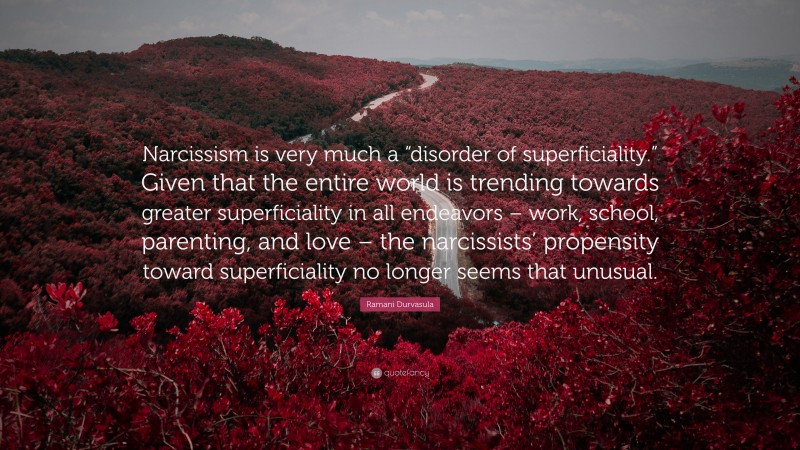 Ramani Durvasula Quote: “Narcissism is very much a “disorder of superficiality.” Given that the entire world is trending towards greater superficiality in all endeavors – work, school, parenting, and love – the narcissists’ propensity toward superficiality no longer seems that unusual.”