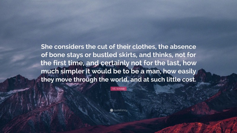 V.E. Schwab Quote: “She considers the cut of their clothes, the absence of bone stays or bustled skirts, and thinks, not for the first time, and certainly not for the last, how much simpler it would be to be a man, how easily they move through the world, and at such little cost.”