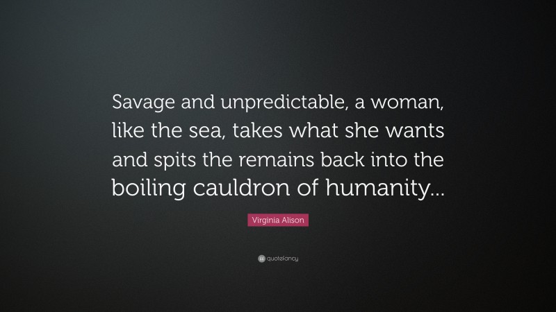 Virginia Alison Quote: “Savage and unpredictable, a woman, like the sea, takes what she wants and spits the remains back into the boiling cauldron of humanity...”