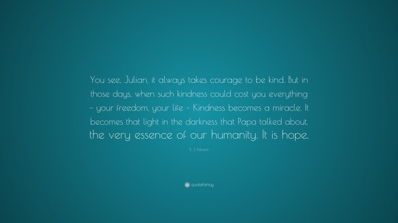 R. J. Palacio Quote: “You see, Julian, it always takes courage to be kind. But in those days, when such kindness could cost you everything – your freedom, your life – Kindness becomes a miracle. It becomes that light in the darkness that Papa talked about, the very essence of our humanity. It is hope.”