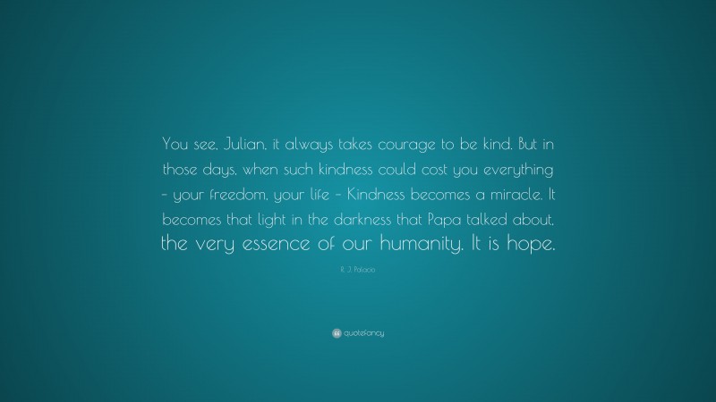 R. J. Palacio Quote: “You see, Julian, it always takes courage to be kind. But in those days, when such kindness could cost you everything – your freedom, your life – Kindness becomes a miracle. It becomes that light in the darkness that Papa talked about, the very essence of our humanity. It is hope.”