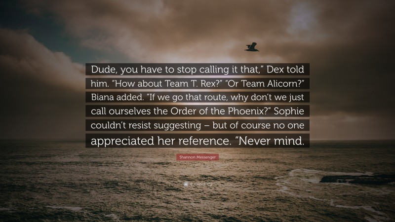 Shannon Messenger Quote: “Dude, you have to stop calling it that,” Dex told him. “How about Team T. Rex?” “Or Team Alicorn?” Biana added. “If we go that route, why don’t we just call ourselves the Order of the Phoenix?” Sophie couldn’t resist suggesting – but of course no one appreciated her reference. “Never mind.”