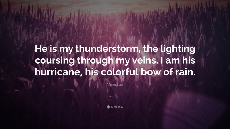 Melody Lee Quote: “He is my thunderstorm, the lighting coursing through my veins. I am his hurricane, his colorful bow of rain.”