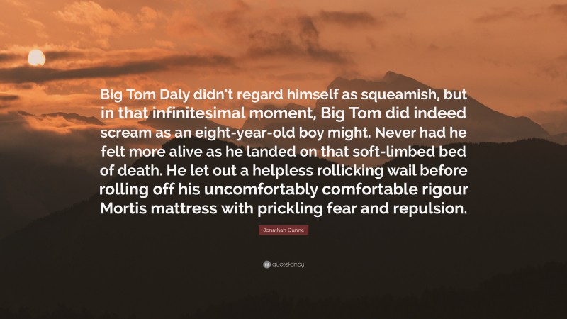 Jonathan Dunne Quote: “Big Tom Daly didn’t regard himself as squeamish, but in that infinitesimal moment, Big Tom did indeed scream as an eight-year-old boy might. Never had he felt more alive as he landed on that soft-limbed bed of death. He let out a helpless rollicking wail before rolling off his uncomfortably comfortable rigour Mortis mattress with prickling fear and repulsion.”