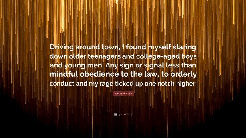 Jonathan Epps Quote: “Driving around town, I found myself staring down older teenagers and college-aged boys and young men. Any sign or signal less than mindful obedience to the law, to orderly conduct and my rage ticked up one notch higher.”