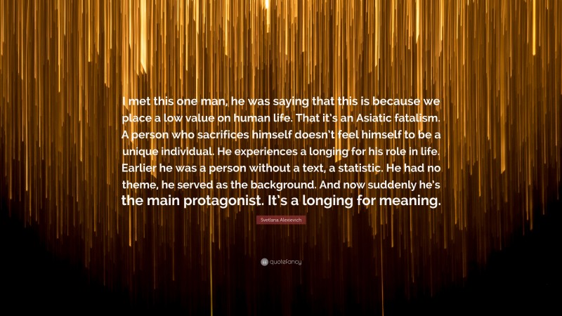 Svetlana Alexievich Quote: “I met this one man, he was saying that this is because we place a low value on human life. That it’s an Asiatic fatalism. A person who sacrifices himself doesn’t feel himself to be a unique individual. He experiences a longing for his role in life. Earlier he was a person without a text, a statistic. He had no theme, he served as the background. And now suddenly he’s the main protagonist. It’s a longing for meaning.”