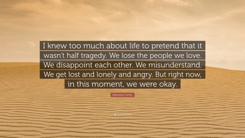 Katherine Center Quote: “I knew too much about life to pretend that it wasn’t half tragedy. We lose the people we love. We disappoint each other. We misunderstand. We get lost and lonely and angry. But right now, in this moment, we were okay.”