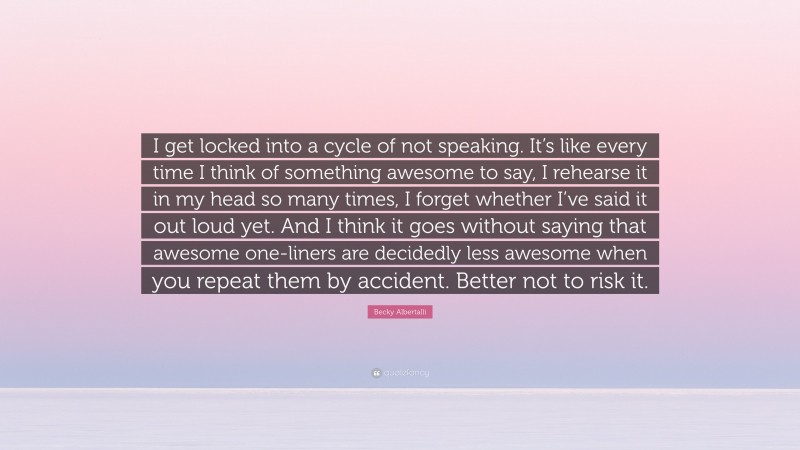 Becky Albertalli Quote: “I get locked into a cycle of not speaking. It’s like every time I think of something awesome to say, I rehearse it in my head so many times, I forget whether I’ve said it out loud yet. And I think it goes without saying that awesome one-liners are decidedly less awesome when you repeat them by accident. Better not to risk it.”