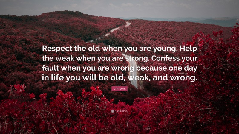 Unknown Quote: “Respect the old when you are young. Help the weak when you are strong. Confess your fault when you are wrong because one day in life you will be old, weak, and wrong.”