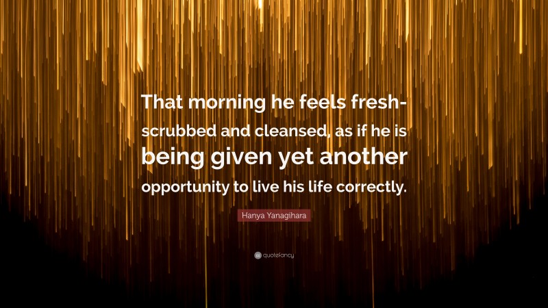 Hanya Yanagihara Quote: “That morning he feels fresh-scrubbed and cleansed, as if he is being given yet another opportunity to live his life correctly.”