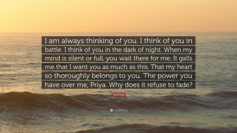 Tasha Suri Quote: “I am always thinking of you. I think of you in battle. I think of you in the dark of night. When my mind is silent or full, you wait there for me. It galls me that I want you as much as this. That my heart so thoroughly belongs to you. The power you have over me, Priya. Why does it refuse to fade?”