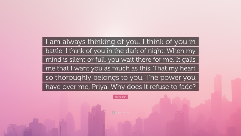 Tasha Suri Quote: “I am always thinking of you. I think of you in battle. I think of you in the dark of night. When my mind is silent or full, you wait there for me. It galls me that I want you as much as this. That my heart so thoroughly belongs to you. The power you have over me, Priya. Why does it refuse to fade?”