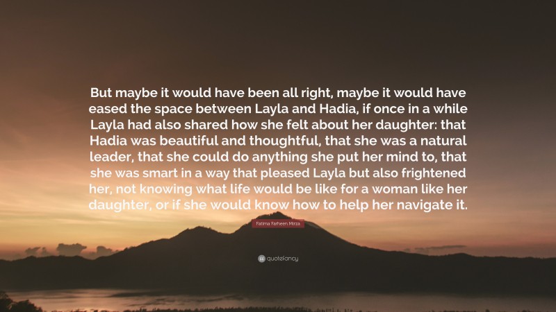 Fatima Farheen Mirza Quote: “But maybe it would have been all right, maybe it would have eased the space between Layla and Hadia, if once in a while Layla had also shared how she felt about her daughter: that Hadia was beautiful and thoughtful, that she was a natural leader, that she could do anything she put her mind to, that she was smart in a way that pleased Layla but also frightened her, not knowing what life would be like for a woman like her daughter, or if she would know how to help her navigate it.”