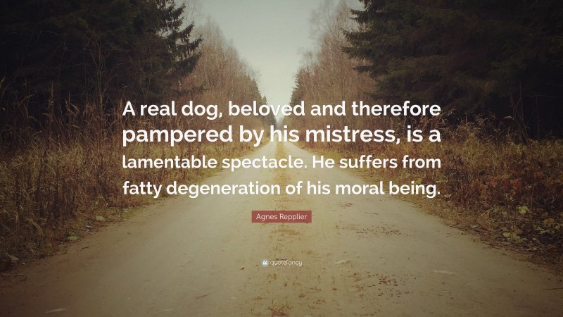 Agnes Repplier Quote: “A real dog, beloved and therefore pampered by his mistress, is a lamentable spectacle. He suffers from fatty degeneration of his moral being.”