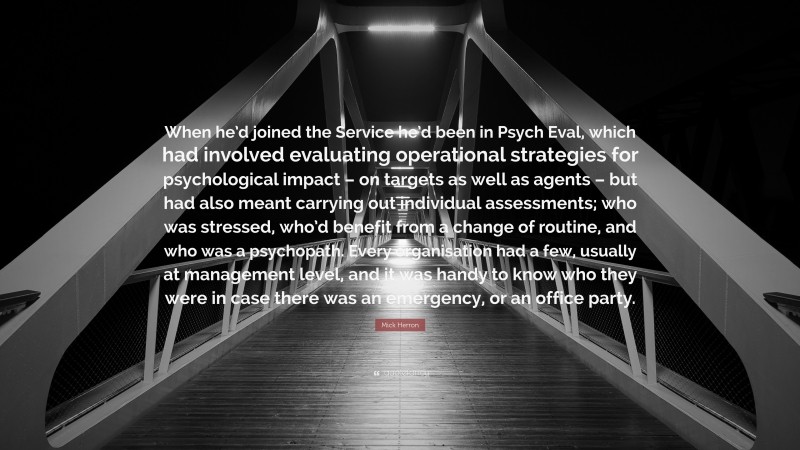 Mick Herron Quote: “When he’d joined the Service he’d been in Psych Eval, which had involved evaluating operational strategies for psychological impact – on targets as well as agents – but had also meant carrying out individual assessments; who was stressed, who’d benefit from a change of routine, and who was a psychopath. Every organisation had a few, usually at management level, and it was handy to know who they were in case there was an emergency, or an office party.”