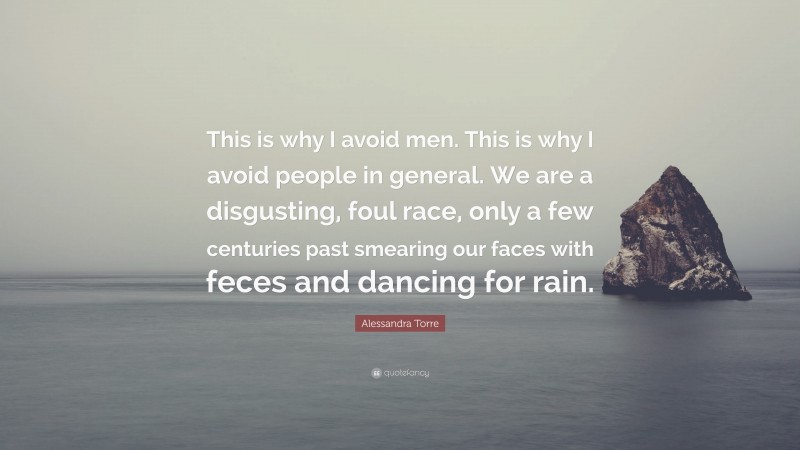 Alessandra Torre Quote: “This is why I avoid men. This is why I avoid people in general. We are a disgusting, foul race, only a few centuries past smearing our faces with feces and dancing for rain.”