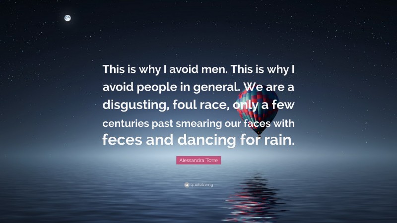 Alessandra Torre Quote: “This is why I avoid men. This is why I avoid people in general. We are a disgusting, foul race, only a few centuries past smearing our faces with feces and dancing for rain.”