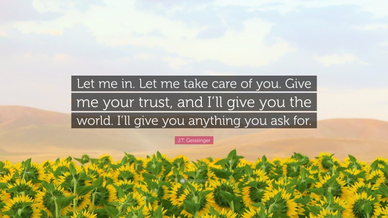 J.T. Geissinger Quote: “Let me in. Let me take care of you. Give me your trust, and I’ll give you the world. I’ll give you anything you ask for.”