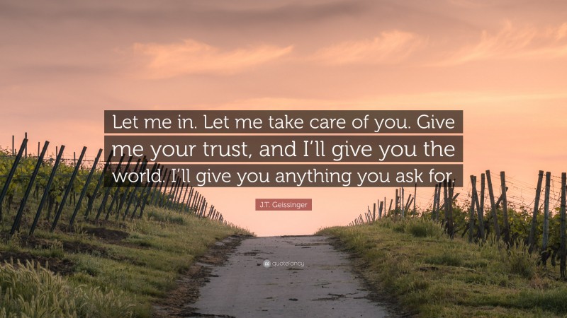 J.T. Geissinger Quote: “Let me in. Let me take care of you. Give me your trust, and I’ll give you the world. I’ll give you anything you ask for.”