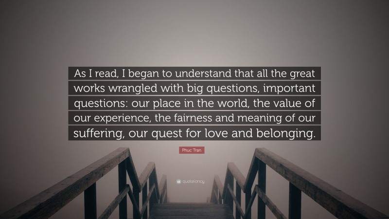 Phuc Tran Quote: “As I read, I began to understand that all the great works wrangled with big questions, important questions: our place in the world, the value of our experience, the fairness and meaning of our suffering, our quest for love and belonging.”