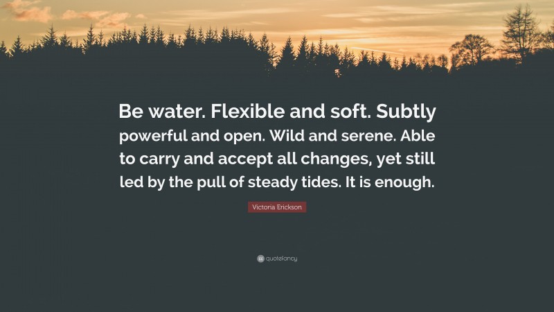 Victoria Erickson Quote: “Be water. Flexible and soft. Subtly powerful and open. Wild and serene. Able to carry and accept all changes, yet still led by the pull of steady tides. It is enough.”