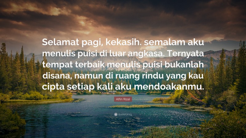 Alfin Rizal Quote: “Selamat pagi, kekasih. semalam aku menulis puisi di luar angkasa. Ternyata tempat terbaik menulis puisi bukanlah disana, namun di ruang rindu yang kau cipta setiap kali aku mendoakanmu.”