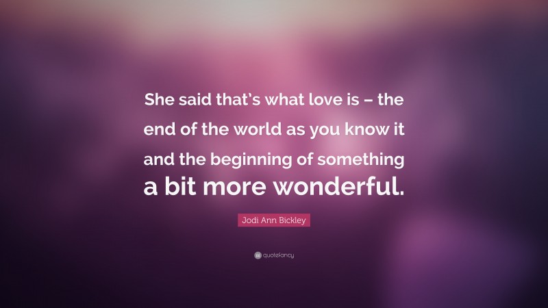 Jodi Ann Bickley Quote: “She said that’s what love is – the end of the world as you know it and the beginning of something a bit more wonderful.”