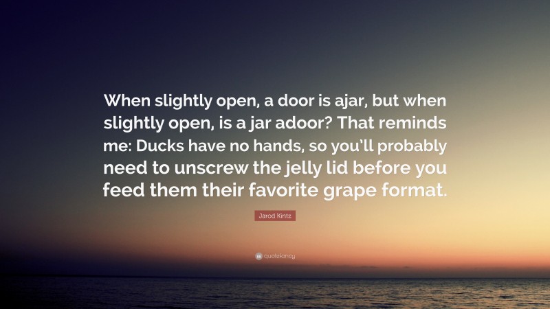 Jarod Kintz Quote: “When slightly open, a door is ajar, but when slightly open, is a jar adoor? That reminds me: Ducks have no hands, so you’ll probably need to unscrew the jelly lid before you feed them their favorite grape format.”