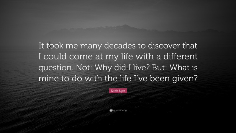 Edith Eger Quote: “It took me many decades to discover that I could come at my life with a different question. Not: Why did I live? But: What is mine to do with the life I’ve been given?”