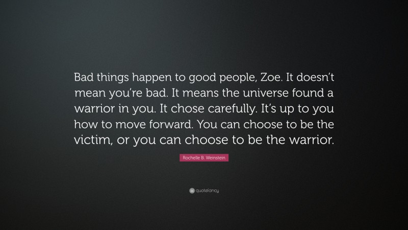 Rochelle B. Weinstein Quote: “Bad things happen to good people, Zoe. It doesn’t mean you’re bad. It means the universe found a warrior in you. It chose carefully. It’s up to you how to move forward. You can choose to be the victim, or you can choose to be the warrior.”