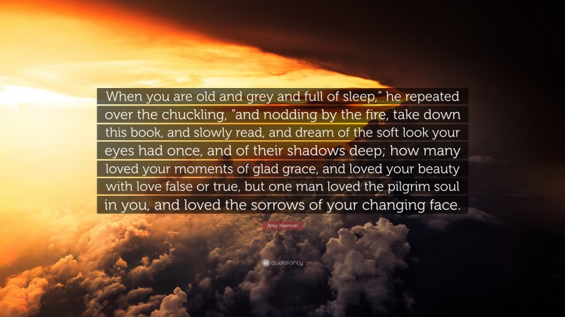 Amy Harmon Quote: “When you are old and grey and full of sleep,” he repeated over the chuckling, “and nodding by the fire, take down this book, and slowly read, and dream of the soft look your eyes had once, and of their shadows deep; how many loved your moments of glad grace, and loved your beauty with love false or true, but one man loved the pilgrim soul in you, and loved the sorrows of your changing face.”