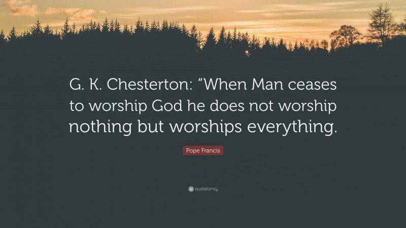 Pope Francis Quote: “G. K. Chesterton: “When Man ceases to worship God he does not worship nothing but worships everything.”