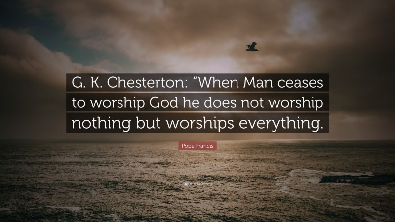 Pope Francis Quote: “G. K. Chesterton: “When Man ceases to worship God he does not worship nothing but worships everything.”