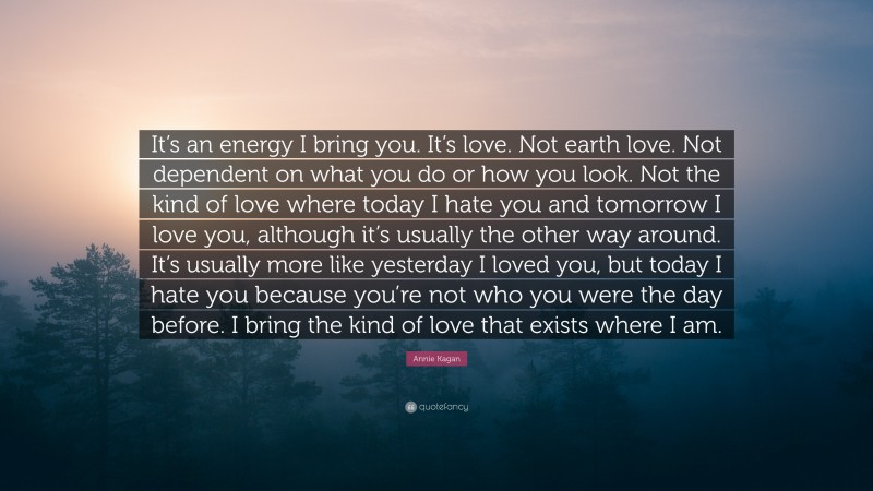 Annie Kagan Quote: “It’s an energy I bring you. It’s love. Not earth love. Not dependent on what you do or how you look. Not the kind of love where today I hate you and tomorrow I love you, although it’s usually the other way around. It’s usually more like yesterday I loved you, but today I hate you because you’re not who you were the day before. I bring the kind of love that exists where I am.”