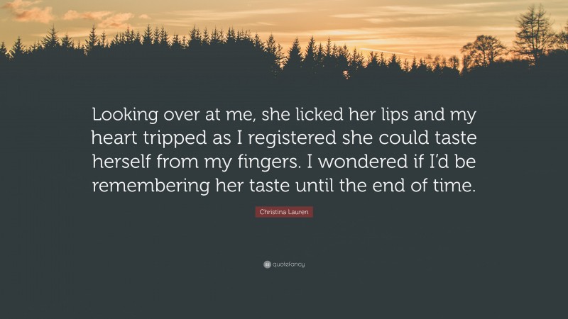 Christina Lauren Quote: “Looking over at me, she licked her lips and my heart tripped as I registered she could taste herself from my fingers. I wondered if I’d be remembering her taste until the end of time.”