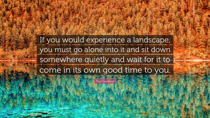 Paul Gruchow Quote: “If you would experience a landscape, you must go alone into it and sit down somewhere quietly and wait for it to come in its own good time to you.”