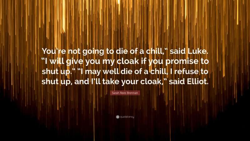 Sarah Rees Brennan Quote: “You’re not going to die of a chill,” said Luke. “I will give you my cloak if you promise to shut up.” “I may well die of a chill, I refuse to shut up, and I’ll take your cloak,” said Elliot.”