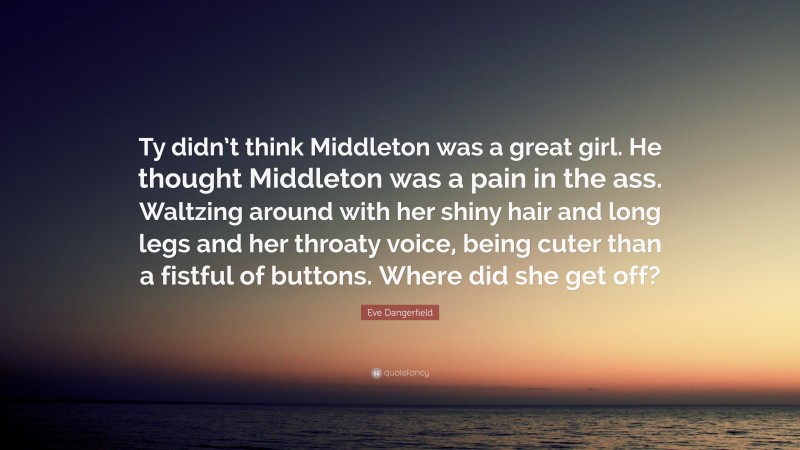 Eve Dangerfield Quote: “Ty didn’t think Middleton was a great girl. He thought Middleton was a pain in the ass. Waltzing around with her shiny hair and long legs and her throaty voice, being cuter than a fistful of buttons. Where did she get off?”