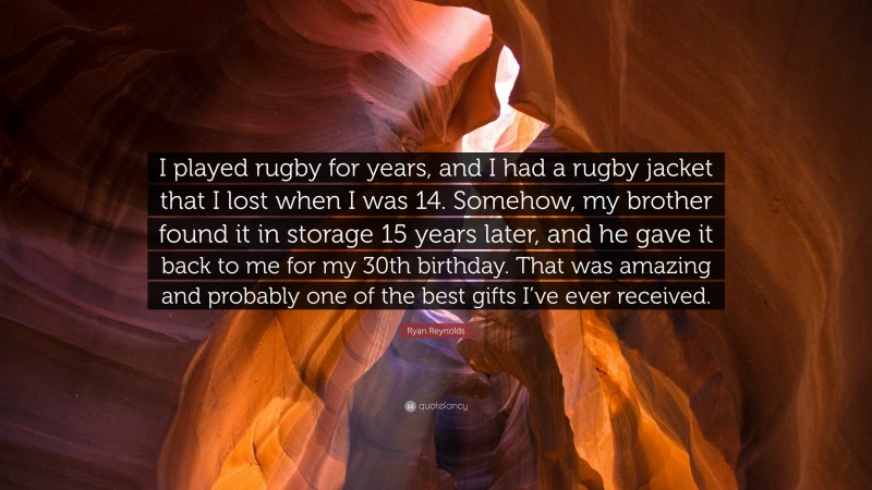 Ryan Reynolds Quote: “I played rugby for years, and I had a rugby jacket that I lost when I was 14. Somehow, my brother found it in storage 15 years later, and he gave it back to me for my 30th birthday. That was amazing and probably one of the best gifts I’ve ever received.”