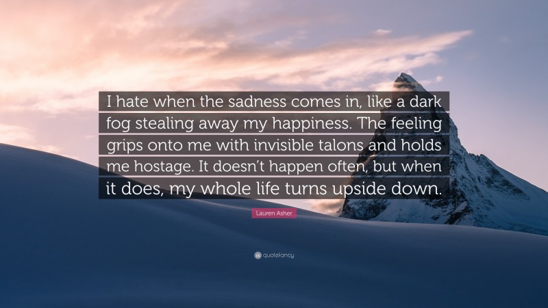 Lauren Asher Quote: “I hate when the sadness comes in, like a dark fog stealing away my happiness. The feeling grips onto me with invisible talons and holds me hostage. It doesn’t happen often, but when it does, my whole life turns upside down.”