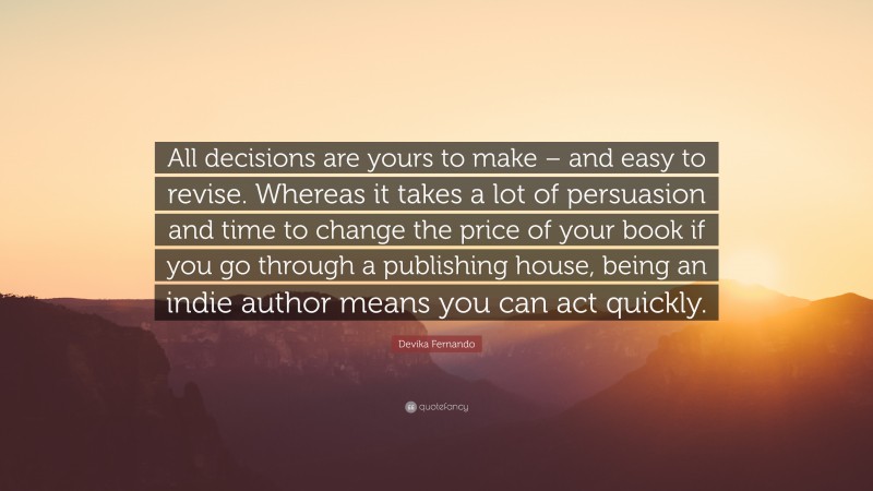 Devika Fernando Quote: “All decisions are yours to make – and easy to revise. Whereas it takes a lot of persuasion and time to change the price of your book if you go through a publishing house, being an indie author means you can act quickly.”
