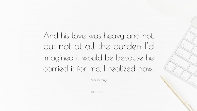 Laurelin Paige Quote: “And his love was heavy and hot, but not at all the burden I’d imagined it would be because he carried it for me, I realized now.”