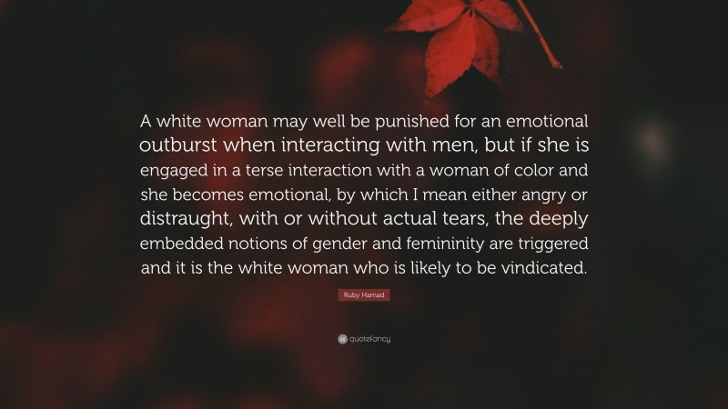 Ruby Hamad Quote: “A white woman may well be punished for an emotional outburst when interacting with men, but if she is engaged in a terse interaction with a woman of color and she becomes emotional, by which I mean either angry or distraught, with or without actual tears, the deeply embedded notions of gender and femininity are triggered and it is the white woman who is likely to be vindicated.”