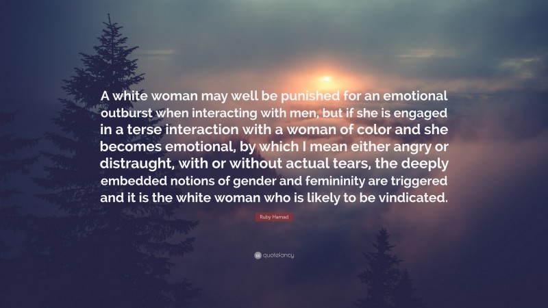 Ruby Hamad Quote: “A white woman may well be punished for an emotional outburst when interacting with men, but if she is engaged in a terse interaction with a woman of color and she becomes emotional, by which I mean either angry or distraught, with or without actual tears, the deeply embedded notions of gender and femininity are triggered and it is the white woman who is likely to be vindicated.”