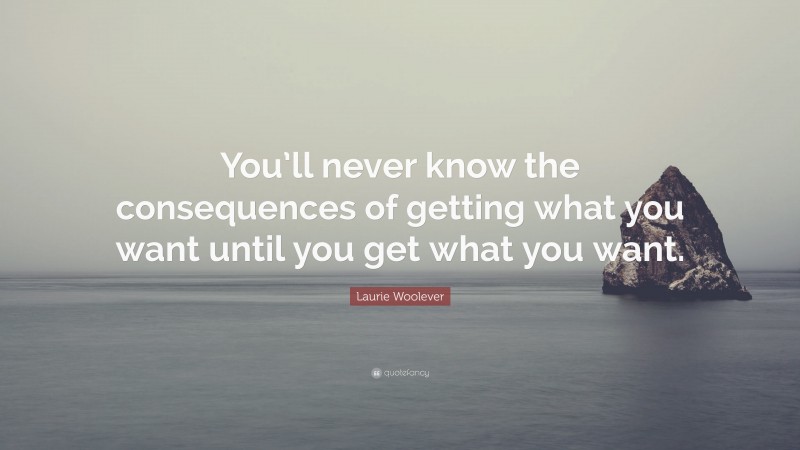 Laurie Woolever Quote: “You’ll never know the consequences of getting what you want until you get what you want.”