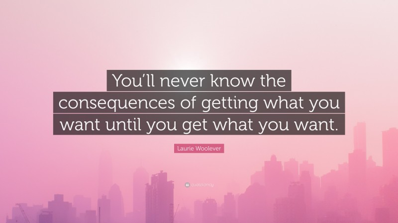 Laurie Woolever Quote: “You’ll never know the consequences of getting what you want until you get what you want.”